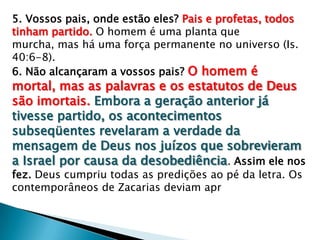 5. Vossos pais, onde estão eles? Pais e profetas, todos
tinham partido. O homem é uma planta que
murcha, mas há uma força permanente no universo (Is.
40:6-8).
6. Não alcançaram a vossos pais? O homem é
mortal, mas as palavras e os estatutos de Deus
são imortais. Embora a geração anterior já
tivesse partido, os acontecimentos
subseqüentes revelaram a verdade da
mensagem de Deus nos juízos que sobrevieram
a Israel por causa da desobediência. Assim ele nos
fez. Deus cumpriu todas as predições ao pé da letra. Os
contemporâneos de Zacarias deviam apr
 