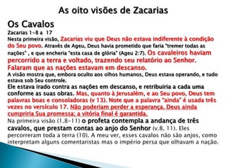 As oito visões de Zacarias
Os Cavalos
Zacarias 1-8 a 17
Nesta primeira visão, Zacarias viu que Deus não estava indiferente à condição
do Seu povo. Através de Ageu, Deus havia prometido que faria “tremer todas as
nações” , e que encheria “esta casa de glória” (Ageu 2:7). Os cavaleiros haviam
percorrido a terra e voltado, trazendo seu relatório ao Senhor.
Falaram que as nações estavam em descanso.
A visão mostra que, embora oculto aos olhos humanos, Deus estava operando, e tudo
estava sob Seu controle.
Ele estava irado contra as nações em descanso, e retribuiria a cada uma
conforme as suas obras. Mas, quanto à Jerusalém, e ao Seu povo, Deus tem
palavras boas e consoladoras (v 13). Note que a palavra “ainda” é usada três
vezes no versículo 17. Não poderiam perder a esperança. Deus ainda
cumpriria Sua promessa; a vitória final é garantida.
Na primeira visão (1.8-11) o profeta contempla a andança de três
cavalos, que prestam contas ao anjo do Senhor (v.8, 11). Eles
percorreram toda a terra (10). A meu ver, esses cavalos não são anjos, como
interpretam alguns comentaristas mas o império persa que olhavam a nação.
 