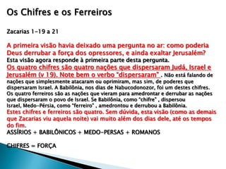Os Chifres e os Ferreiros
Zacarias 1-19 a 21
A primeira visão havia deixado uma pergunta no ar: como poderia
Deus derrubar a força dos opressores, e ainda exaltar Jerusalém?
Esta visão agora responde à primeira parte desta pergunta.
Os quatro chifres são quatro nações que dispersaram Judá, Israel e
Jerusalém (v 19). Note bem o verbo “dispersaram” . Não está falando de
nações que simplesmente atacaram ou oprimiram, mas sim, de poderes que
dispersaram Israel. A Babilônia, nos dias de Nabucodonozor, foi um destes chifres.
Os quatro ferreiros são as nações que vieram para amedrontar e derrubar as nações
que dispersaram o povo de Israel. Se Babilônia, como “chifre” , dispersou
Israel, Medo-Pérsia, como “ferreiro” , amedrontou e derrubou a Babilônia.
Estes chifres e ferreiros são quatro. Sem dúvida, esta visão (como as demais
que Zacarias viu aquela noite) vai muito além dos dias dele, até os tempos
do fim.
ASSÍRIOS + BABILÔNICOS + MEDO-PERSAS + ROMANOS
CHIFRES = FORÇA
 
