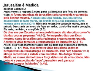 Jerusalém é Medida
Zacarias Capitulo 2
Agora vemos a resposta à outra parte da pergunta que ficou da primeira
visão. A futura grandeza de Jerusalém seria concedida e garantida
pelo Senhor mesmo. A cidade não seria medida, pois não haveria
possibilidade de fazer muros, tão grande seria a sua população, tanto
humana como animal (2:4). Não seria necessário construir muros, pois o
próprio Deus seria um muro de fogo em redor, dando-lhe inteira proteção.
Ele seria, também, a sua glória (2:5).
Os dias em que Zacarias estava profetizando são descritos como “o
dia das cousas pequenas” (4:10). Foi naqueles dias que Deus
mostrou como Jerusalém seria realmente e eternamente grande.
A terceira visão tematiza a reconstrução de Jerusalém (2.1-5).
Assim, esta visão mantém relação com os ditos que seguiram a primeira
visão (1.13-17). Mas, essa terceira visão nos alerta sobre as
perspectivas da reconstrução de Jerusalém. Pois “um homem” (v.1)
almeja reconstruir a cidade com muralhas. No Antigo Oriente
Médio, os muros simbolizam a força defensiva de uma cidade. Mas
outra é a perspectiva do “anjo”: Jerusalém será perazot
teshev, “campos habitados” (v.4b).
 
