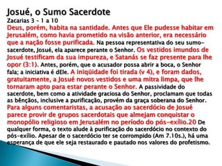 Josué, o Sumo Sacerdote
Zacarias 3 – 1 a 10
Deus, porém, habita na santidade. Antes que Ele pudesse habitar em
Jerusalém, como havia prometido na visão anterior, era necessário
que a nação fosse purificada. Na pessoa representativa do seu sumo-
sacerdote, Josué, ela aparece perante o Senhor. Os vestidos imundos de
Josué testificam da sua impureza, e Satanás se faz presente para lhe
opor (3:1). Antes, porém, que o acusador possa abrir a boca, o Senhor
fala; a iniciativa é dEle. A iniqüidade foi tirada (v 4), e foram dados,
gratuitamente, a Josué novos vestidos e uma mitra limpa, que lhe
tornaram apto para estar perante o Senhor. A passividade do
sacerdote, bem como a atividade graciosa do Senhor, proclamam que todas
as bênçãos, inclusive a purificação, provém da graça soberana do Senhor.
Para alguns comentaristas, a acusação ao sacerdócio de Josué
parece provir de grupos sacerdotais que almejam conquistar o
monopólio religioso em Jerusalém no período do pós-exílio.20 De
qualquer forma, o texto alude à purificação do sacerdócio no contexto do
pós-exílio. Apesar de o sacerdócio ter se corrompido (Am 7.10s.), há uma
esperança de que ele seja restaurado e pautado nos valores do profetismo.
 