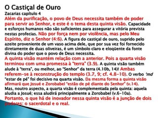 O Castiçal de Ouro
Zacarias capítulo 4
Além da purificação, o povo de Deus necessita também de poder
para servir ao Senhor, e este é o tema desta quinta visão. Capacidade
e esforços humanos não são suficientes para assegurar a vitória prevista
nestas profecias. Não por força nem por violência, mas pelo Meu
Espírito, diz o Senhor (4:6). A figura do castiçal de ouro, suprido pelo
azeite proveniente de um vaso acima dele, que por sua vez foi fornecido
diretamente de duas oliveiras, é um símbolo claro e eloqüente da fonte
divina do poder que o povo de Deus necessita.
A quinta visão mantém relação com a anterior. Pois a quarta visão
terminou com uma promessa à “terra” (3.9). A quinta visão também
alude à “terra”, ou melhor, ao “Senhor” da terra (4.10b, 14)! Ambas
referem-se à reconstrução do templo (3.7, 9; cf. 4.8-10). O verbo „md
“estar de pé” foi decisivo na quarta visão. Da mesma forma a quinta visão
afirmará que Josué e Zorobabel “estão de pé diante do Senhor” (v.14).
Mas, noutro aspecto, a quarta visão é complementada pela quinta: aquela
aludia a Josué; essa aludirá principalmente a Zorobabel (v.6-10a).
Portanto, o que há de inovador nessa quinta visão é a junção de dois
poderes: o sacerdotal e o real.
 
