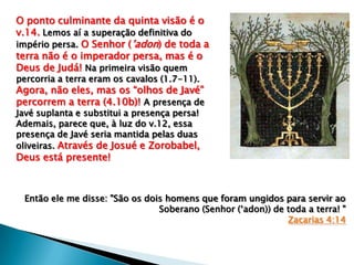 O ponto culminante da quinta visão é o
v.14. Lemos aí a superação definitiva do
império persa. O Senhor (‟adon) de toda a
terra não é o imperador persa, mas é o
Deus de Judá! Na primeira visão quem
percorria a terra eram os cavalos (1.7-11).
Agora, não eles, mas os “olhos de Javé”
percorrem a terra (4.10b)! A presença de
Javé suplanta e substitui a presença persa!
Ademais, parece que, à luz do v.12, essa
presença de Javé seria mantida pelas duas
oliveiras. Através de Josué e Zorobabel,
Deus está presente!
Então ele me disse: "São os dois homens que foram ungidos para servir ao
Soberano (Senhor („adon)) de toda a terra! "
Zacarias 4:14
 