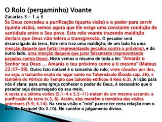 O Rolo (pergaminho) Voante
Zacarias 5 – 1 a 3
Se Deus concedeu a purificação (quarta visão) e o poder para servir
(quinta visão), vemos agora que Ele exige uma constante condição de
santidade entre o Seu povo. Este rolo voante trazendo maldição
declara que Deus não tolera a transgressão. O pecador será
desarraigado da terra. Este rolo traz uma maldição; de um lado há uma
menção daquele que furtar (representando pecados contra o próximo), e do
outro lado, uma menção daquele que jurar falsamente (representando
pecados contra Deus). Nisto vemos o resumo de toda a lei: “Amarás o
Senhor teu Deus … Amarás o teu próximo como a ti mesmo” (Mateus
22:37-39). Outro fato notável é o tamanho do rolo; vinte côvados por dez,
ou seja, o tamanho exato do lugar santo no Tabernáculo (Êxodo cap. 26), e
também do Pórtico do Templo que Salomão edificou (I Reis 6:3). A lição para
nós é clara: para uma igreja conhecer o poder de Deus, é necessário que o
pecador seja desarraigado do seu meio.
A sexta e a sétima visões (5.1-4 e 5.5-11) tratam de um mesmo assunto: a
purificação da terra (v.3, 6). Assim, elas mantêm a temática das visões
anteriores (3.9; 4.14). Na sexta visão o “rolo” parece ter certa relação com o
livro de Ezequiel (Ez 2.10). Ele contém o julgamento divino.
 