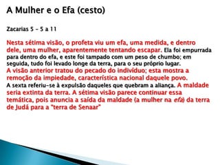 A Mulher e o Efa (cesto)
Zacarias 5 – 5 a 11
Nesta sétima visão, o profeta viu um efa, uma medida, e dentro
dele, uma mulher, aparentemente tentando escapar. Ela foi empurrada
para dentro do efa, e este foi tampado com um peso de chumbo; em
seguida, tudo foi levado longe da terra, para o seu próprio lugar.
A visão anterior tratou do pecado do indivíduo; esta mostra a
remoção da impiedade, característica nacional daquele povo.
A sexta referiu-se à expulsão daqueles que quebram a aliança. A maldade
seria extinta da terra. A sétima visão parece continuar essa
temática, pois anuncia a saída da maldade (a mulher na efa) da terra
de Judá para a “terra de Senaar”
 