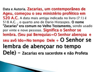 Data e Autoria. Zacarias, um contemporâneo de
Ageu, começou o seu ministério profético em
520 A.C. A data mais antiga indicada no livro (7:1) é
518 A.C. , o quarto ano de Dario Histaspes. O nome
"Zacarias" era comum no Velho Testamento, sendo usado
por vinte e nove pessoas. Significa o Senhor se
lembra. (Seu pai Berequias=O Senhor abençoa e
seu avô Ido=No tempo Dele + O Senhor se
lembra de abençoar no tempo
Dele) – Zacarias era sacerdote e não Profeta
 