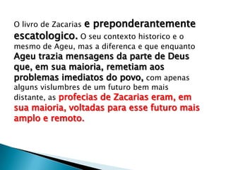 O livro de Zacarias e preponderantemente
escatologico. O seu contexto historico e o
mesmo de Ageu, mas a diferenca e que enquanto
Ageu trazia mensagens da parte de Deus
que, em sua maioria, remetiam aos
problemas imediatos do povo, com apenas
alguns vislumbres de um futuro bem mais
distante, as profecias de Zacarias eram, em
sua maioria, voltadas para esse futuro mais
amplo e remoto.
 