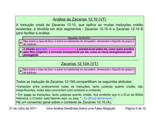 Análise de Zacarias 12:10 (VT)
A tradução cristã de Zacarias 12:10, que tipifica as muitas traduções cristãs
existentes, é dividida em dois segmentos - Zacarias 12:10 A e Zacarias 12:10 B
para facilitar a análise.
Zacarias 12:10A (VT)
Todas as tradução de Zacarias 12:10A compartilham os seguintes atributos:
•Variações entre praticamente todas as traduções, tanto judaicas quanto cristãs, são
insignificantes, todas elas concordam com contexto e conteúdo
• Em todas as traduções, tanto judaicas quanto cristãs, fica evidente que é o D’us da Bíblia
Hebraica, o Criador, está falando aqui, ou seja, "...Eu [D’us] derramarei...”
Há um consenso geral sobre o contexto de Zacarias 12:10 (A).
A
Mas sobre a casa de Davi, e sobre os habitantes de Jerusalém, derramarei o Espírito de graça e
de súplicas
Zacarias 12:10 (VT)
A
Mas sobre a casa de Davi, e sobre os habitantes de Jerusalém, derramarei o Espírito de graça e
de súplicas
B
e olharão para mim, a quem traspassaram; e pranteá-lo-ão sobre ele, como quem pranteia
pelo filho unigênito; e chorarão amargamente por ele, como se chora amargamente pelo
primogênito
21 de Julho de 2011 Uma Análise Detalhada Sobre uma Falsa Alegação Página 5 de 10
 