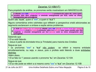 Zacarias 12:10B(VT)
Para propósito da análise, os pronomes serão mostradosm em MAIÚSCULAS.
Quem são “ELES”, quem é “MIM”, e quem é “ELE”?
Alguns comentários entre colchetes que refletem a perspectiva cristã adicionadas ao
segmento esclarecem a sintaxe e expõe sérios problemas.
Sabendo que
• D’us está falando
• Jesus é parte da divindade trina (a Trindade) para maioria dos Cristãos
Segue-se que
• os pronomes “MIM” e “ELE” não podem se referir a mesma entidade
simultaneamente, ou seja, a Jesus, pois o profeta está falando a duas entidades
distintas
•Além disso,
• D’us fala na 1ª
pessoa usando o pronome “Eu” em Zacarias 12:10A
Segue-se que
• D’us não pode se referir a si mesmo como “MIM” e “ELE” em Zacarias 12:10B
B
e olharão para MIM, a quem [ELES] traspassaram; e pranteá-lo-ão sobre ele, como quem
pranteia pelo filho unigênito; e chorarão amargamente por ELE, como se chora
amargamente pelo primogênito
B
e ELES [os judeus {ou os romanos}] olharão para MIM [Jesus], a quem ELES [os romanos]
traspassaram; e ELES [os judeus] prantearão sobre ELE [Jesus], como quem pranteia pelo filho
unigênito; e chorarão amargamente por ELE [Jesus], como se chora amargamente pelo
primogênito.
21 de Julho de 2011 Uma Análise Detalhada Sobre uma Falsa Alegação Página 6 de 10
 