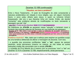Zacarias 12:10B (continuação)
“Houston, we have a problem!”
Entra o Novo Testamento... O autor do Evangelho de João compreende a
natureza problemática em relação à nova religião, que, em algum momento
futuro, o povo judeu olharia para Jesus, a quem os romanos tinham
traspassado, não era o que Zacarias tinha em mente. Então, ele decide
"consertar" este problema através de modificações no texto cerceando a
passagem que ele “cita“
Os tradutores da JFA-RA se apoiaram nessa "solução" e tentaram rever o
contexto das próprias palavras de Zacarias em sua tradução da passagem:
Problema resolvido? Não, dado que o esforço para resolver as questões surgiu
de uma tentativa deliberada de alterar a mensagem de Zacarias. Com isso,
• a questão dos pronomes conflitantes “mim" e "ele", apesar de parecer
resolvido, ainda permanece (mesmo na maioria, se não todas as outras
traduções cristãs não concordam com a versão JFA-RA )
• a questão de D’us falando de si mesmo com os pronomes “mim" e "ele" em
Zacarias 12:10 A e Zacarias 12:10B, respectivamente, ainda permanece.
Zacarias 12:10 - Mas sobre a casa de Davi, e sobre os habitantes de Jerusalém, derramarei o
espírito de graça e de súplicas; e olharão para AQUELE a quem traspassaram, e O prantearão
como quem pranteia por seu filho único; e chorarão amargamente por ELE, como se chora pelo
primogênito.
João 19:37 - E outra vez diz a Escritura: Verão AQUELE que traspassaram.
21 de Julho de 2011 Uma Análise Detalhada Sobre uma Falsa Alegação Página 7 de 10
 
