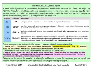 Zacarias 12:10B (continuação)
A frase mais significativa e controversa do versículo aparece em Zacarias 12:10 B (i), ou seja, ‫א ת‬ֵ
‫ו‬ּ.‫קור‬ָ‫וי‬‫ד‬ּ.ָ‫שור־וי‬ֶׁ‫ד־ר‬ ‫א‬ֲ . Tradutores cristãos geralmente traduzem-no de forma similar como quem ou aquele, nem
um dos quais concorda com o sentido contextualmente correto da frase em hebraico, e que se
reflete nas traduções judaicas. Os componentes da frase são:
Outra passagem com sintaxe similar serve como exemplo validando esta análise:
Tradutores cristãos traduziram corretamente a frase ‫שור‬ֶׁ‫ד־ר‬ ‫א‬ֲ ‫א ת‬ֵ neste caso:
Evidentemente, somente através da alteração deliberada e erro de tradução que os tradutores
cristãos foram capazes de infundir significado cristológico nesta passagem.
Pronone Pronúncia Significado
‫א ת‬ֵ ET uma preposição que serve como marcador de um objeto definido direto de um verbo
‫שור‬ֶׁ‫ד־ר‬ ‫א‬ֲ aSHER
significa: que/qual, quem , porque/devido, com relação, e vários outros significados, quando
combinado com diferentes proposições
‫ו‬ּ.‫קור‬ָ‫וי‬‫ד‬ּ.ָ‫וי‬ daQAru
verbo conjugado na 3ª pessoa, plural, passado, significando: eles traspassaram, (com um objeto
afiado)
‫שור‬ֶׁ‫ד־ר‬ ‫א‬ֲ ‫א ת‬ֵ ET aSHER
A frase contem nova especificitdade adicionada pela preposição ‫א ת‬ֵ, dando um novo significado:
por causa (ou, a respeito) daquele[s] que/quem foram traspassados [seguidos por um verbo]
ou simplesmente por causa (verbo) daquele[s] que eles traspassaram].
1 Samuel 30:23 - E Davi disse: “Não fareis assim, meus irmãos, com relação àquilo que [‫שר‬ֶׁ ‫א‬ֲ ‫את‬ֵ ] o Senhor nos tem
dado, Ele nos guardou, e entregou a tropa que contra nós vinha em nossas mãos.
1 Samuel 30:23 - Porém Davi disse: Não fareis assim, irmãos meus, com o que nos deu o SENHOR, que nos
guardou, e entregou a tropa que contra nós vinha, nas nossas mãos. [Vide também Almeida Corrigida Fiel-2007, e
Almeida Revista e Corrigida para traduções similares]
21 de Julho de 2011 Uma Análise Detalhada Sobre uma Falsa Alegação Página 9 de 10
 