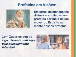 Em geral, as mensagens
divinas eram dadas aos
profetas por meio de um
mover do Espírito na
mente desses profetas.
Profecias em Visões:
Com Zacarias deu-se
algo diferente: um anjo
veio pessoalmente
falar-lhe!
 