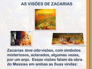 AS VISÕES DE ZACARIAS
Zacarias teve oito visões, com símbolos
misteriosos, aclarados, algumas vezes,
por um anjo. Essas visões falam da obra
do Messias em ambas as Suas vindas:
 