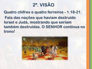 Quatro chifres e quatro ferreiros - 1.18-21.
Fala das nações que haviam destruído
Israel e Judá, mostrando que seriam
também destruídas. O SENHOR continua no
trono!
2ª. VISÃO
 