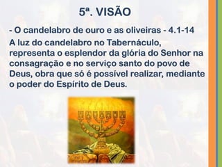 - O candelabro de ouro e as oliveiras - 4.1-14
A luz do candelabro no Tabernáculo,
representa o esplendor da glória do Senhor na
consagração e no serviço santo do povo de
Deus, obra que só é possível realizar, mediante
o poder do Espírito de Deus.
5ª. VISÃO
 