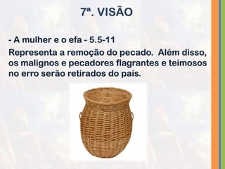 - A mulher e o efa - 5.5-11
Representa a remoção do pecado. Além disso,
os malignos e pecadores flagrantes e teimosos
no erro serão retirados do país.
7ª. VISÃO
 