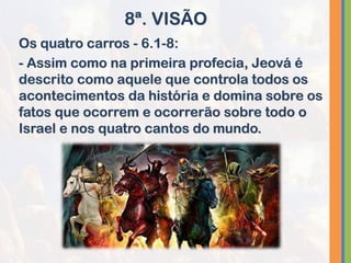 Os quatro carros - 6.1-8:
- Assim como na primeira profecia, Jeová é
descrito como aquele que controla todos os
acontecimentos da história e domina sobre os
fatos que ocorrem e ocorrerão sobre todo o
Israel e nos quatro cantos do mundo.
8ª. VISÃO
 