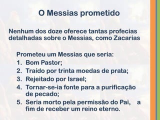 Nenhum dos doze oferece tantas profecias
detalhadas sobre o Messias, como Zacarias
Prometeu um Messias que seria:
1. Bom Pastor;
2. Traído por trinta moedas de prata;
3. Rejeitado por Israel;
4. Tornar-se-ia fonte para a purificação
de pecado;
5. Seria morto pela permissão do Pai, a
fim de receber um reino eterno.
O Messias prometido
 