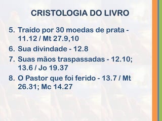 5. Traído por 30 moedas de prata -
11.12 / Mt 27.9,10
6. Sua divindade - 12.8
7. Suas mãos traspassadas - 12.10;
13.6 / Jo 19.37
8. O Pastor que foi ferido - 13.7 / Mt
26.31; Mc 14.27
CRISTOLOGIA DO LIVRO
 