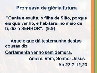 "Canta e exulta, ó filha de Sião, porque
eis que venho, e habitarei no meio de
ti, diz o SENHOR". (9.9)
Aquele que dá testemunho destas
cousas diz:
Certamente venho sem demora.
Amém. Vem, Senhor Jesus.
Ap 22.7,12,20
Promessa de glória futura
 