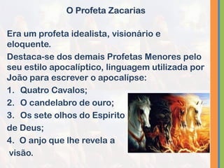 Era um profeta idealista, visionário e
eloquente.
Destaca-se dos demais Profetas Menores pelo
seu estilo apocalíptico, linguagem utilizada por
João para escrever o apocalípse:
1. Quatro Cavalos;
2. O candelabro de ouro;
3. Os sete olhos do Espirito
de Deus;
4. O anjo que lhe revela a
visão.
O Profeta Zacarias
 