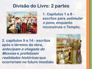 1. Capítulos 1 a 8 -
escritos para estimular
o povo, enquanto
reconstruía o Templo;
Divisão do Livro: 2 partes
2. capítulos 9 a 14 - escritos
após o término da obra,
antecipam a chegada do
Messias e profetizam
realidades históricas que
ocorreriam no futuro imediato
 