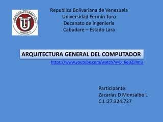 ARQUITECTURA GENERAL DEL COMPUTADOR
https://www.youtube.com/watch?v=b_6eUZjIImU
Participante:
Zacarías D Monsalbe L
C.I.:27.324.737
Republica Bolivariana de Venezuela
Universidad Fermín Toro
Decanato de Ingeniería
Cabudare – Estado Lara
 