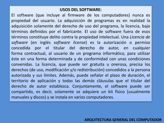 USOS DEL SOFTWARE:
El software (que incluye al firmware de los computadores) nunca es
propiedad del usuario. La adquisición de programas es en realidad la
adquisición solamente del derecho de uso del programa, la licencia, bajo
términos definidos por el fabricante. El uso de software fuera de esos
términos constituye delito contra la propiedad intelectual. Una Licencia de
software (en inglés software license) es la autorización o permiso
concedida por el titular del derecho de autor, en cualquier
forma contractual, al usuario de un programa informático, para utilizar
éste en una forma determinada y de conformidad con unas condiciones
convenidas. La licencia, que puede ser gratuita u onerosa, precisa los
derechos (de uso, modificación y/o redistribución) concedidos a la persona
autorizada y sus límites. Además, puede señalar el plazo de duración, el
territorio de aplicación y todas las demás cláusulas que el titular del
derecho de autor establezca. Conjuntamente, el software puede ser
compartido, es decir, solamente se adquiere un kit físico (usualmente
manuales y discos) y se instala en varios computadores.
ARQUITECTURA GENERAL DEL COMPUTADOR
 