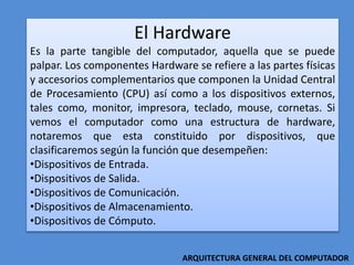 El Hardware
Es la parte tangible del computador, aquella que se puede
palpar. Los componentes Hardware se refiere a las partes físicas
y accesorios complementarios que componen la Unidad Central
de Procesamiento (CPU) así como a los dispositivos externos,
tales como, monitor, impresora, teclado, mouse, cornetas. Si
vemos el computador como una estructura de hardware,
notaremos que esta constituido por dispositivos, que
clasificaremos según la función que desempeñen:
•Dispositivos de Entrada.
•Dispositivos de Salida.
•Dispositivos de Comunicación.
•Dispositivos de Almacenamiento.
•Dispositivos de Cómputo.
ARQUITECTURA GENERAL DEL COMPUTADOR
 