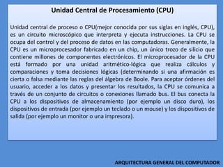 Unidad Central de Procesamiento (CPU)
Unidad central de proceso o CPU(mejor conocida por sus siglas en inglés, CPU),
es un circuito microscópico que interpreta y ejecuta instrucciones. La CPU se
ocupa del control y del proceso de datos en las computadoras. Generalmente, la
CPU es un microprocesador fabricado en un chip, un único trozo de silicio que
contiene millones de componentes electrónicos. El microprocesador de la CPU
está formado por una unidad aritmético-lógica que realiza cálculos y
comparaciones y toma decisiones lógicas (determinando si una afirmación es
cierta o falsa mediante las reglas del álgebra de Boole. Para aceptar órdenes del
usuario, acceder a los datos y presentar los resultados, la CPU se comunica a
través de un conjunto de circuitos o conexiones llamado bus. El bus conecta la
CPU a los dispositivos de almacenamiento (por ejemplo un disco duro), los
dispositivos de entrada (por ejemplo un teclado o un mouse) y los dispositivos de
salida (por ejemplo un monitor o una impresora).
ARQUITECTURA GENERAL DEL COMPUTADOR
 