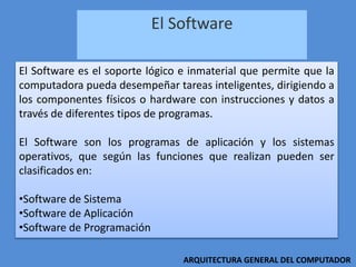 El Software
ARQUITECTURA GENERAL DEL COMPUTADOR
El Software es el soporte lógico e inmaterial que permite que la
computadora pueda desempeñar tareas inteligentes, dirigiendo a
los componentes físicos o hardware con instrucciones y datos a
través de diferentes tipos de programas.
El Software son los programas de aplicación y los sistemas
operativos, que según las funciones que realizan pueden ser
clasificados en:
•Software de Sistema
•Software de Aplicación
•Software de Programación
 