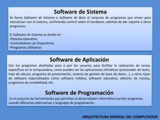 Software de Sistema
Se llama Software de Sistema o Software de Base al conjunto de programas que sirven para
interactuar con el sistema, confiriendo control sobre el hardware, además de dar soporte a otros
programas.
El Software de Sistema se divide en:
•Sistema Operativo
•Controladores de Dispositivos
•Programas Utilitarios
Software de Aplicación
Son los programas diseñados para o por los usuarios para facilitar la realización de tareas
específicas en la computadora, como pueden ser las aplicaciones ofimáticas (procesador de texto,
hoja de cálculo, programa de presentación, sistema de gestión de base de datos...), u otros tipos
de software especializados como software médico, software educativo, editores de música,
programas de contabilidad, etc.
Software de Programación
Es el conjunto de herramientas que permiten al desarrollador informático escribir programas
usando diferentes alternativas y lenguajes de programación.
ARQUITECTURA GENERAL DEL COMPUTADOR
 