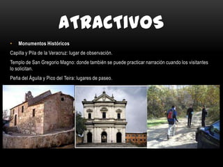 ATRACTIVOS
• Monumentos Históricos
Capilla y Pila de la Veracruz: lugar de observación.
Templo de San Gregorio Magno: donde también se puede practicar narración cuando los visitantes
lo solicitan.
Peña del Águila y Pico del Teira: lugares de paseo.
 