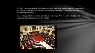 El Poder Ejecutivo tiene la función de promulgar y ejecutar leyes que expida el Congreso
de la Unión, proveyendo en la esfera administrativa a su exacta observancia a través de la
facultad reglamentaria
En la ciencia política y el derecho constitucional, el ejecutivo es la rama de gobierno
responsable de la gestión diaria del Estado.
 