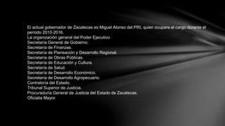 El actual gobernador de Zacatecas es Miguel Alonso del PRI, quien ocupara el cargo durante el
periodo 2010-2016.
La organización general del Poder Ejecutivo
Secretaría General de Gobierno.
Secretaría de Finanzas.
Secretaría de Planeación y Desarrollo Regional.
Secretaría de Obras Públicas.
Secretaría de Educación y Cultura.
Secretaría de Salud.
Secretaría de Desarrollo Económico.
Secretaría de Desarrollo Agropecuario.
Contraloría del Estado.
Tribunal Superior de Justicia.
Procuraduría General de Justicia del Estado de Zacatecas.
Oficialia Mayor.
 