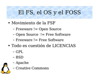 El FS, el OS y el FOSS Movimiento de la FSF Freeware != Open Source Open Source  != Free Software Freeware != Free Software Todo es cuestión de LICENCIAS GPL BSD Apache Creative Commons 