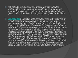    El estado de Zacatecas posee comunidades
    coloniales con reconocimiento internacional
    como Zacatecas, capital del estado; Guadalupe,
    Fresnillo, Sombrerete y Jerez de García Salinas.

   Zacatecas: Capital del estado, rica en historia y
    tradiciones, enclavada en una barranca,
    flanqueada por el histórico Cerro de la Bufa, el
    Cerro del Grillo, el Cerro de la Virgen y el Cerro
    del Padre, se encuentra su suelo lleno de arroyos
    y arroyuelos embovedados, sobre los cuales se
    edifica la población y le da su especial forma. la
    mayoría de los edificios más representativos son
    de la segunda mitad del siglo XIX y la primera
    mitad del siglo XX se construyen en esa época,
    por ejemplo, el Teatro Calderón, el Mercado y la
    Plaza de Toros San Pedro (hoy convertida en
    hotel, uno de los más bellos de Latinoamérica).
 