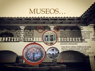 
Relojes Centenario: Único en su
especialidad , en parte por ser la
Primera Fábrica de su tipo en México
y Latinoamérica; con su Museo de
Relojería "Alberto Olvera Hernández"
El Tema de la Exhibición es "El
Hombre y la medición del Tiempo".
Casa de la cultura: Edificio de esilo
barroco, perteneciente a la época
colonial, en él se encuentra la
biblioteca pública, y anexada a esta, el
museo de Zacatlán, que entre sus
objetos están algunas pertenencias de
Venustiano Carranza.
Museo Comunitario Regional Luciano
Márquez: en este museo se muestra
parte de la historia prehispánica en
Zacatlán, así también tiene algunas
muestras de los antecedentes
industriales de la zona, así como
muestras artesanales
MUSEOS…
 