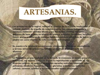 
 Las artesanías de la región, reflejan el arraigo de la historia, tradicional y
cultural, motivos de orgullo de nuestro pueblo. Las manos indígenas y
mestizas elaboran vestidos blusas y sus bordados, cintillas, sarapes,
gabanes de lana tejidos en telares de cintura, morrales, bordados, huipiles,
chitos, aretes y collares de cuentas. También moldean utensilios de barro y
piedra así como objetos de ixtle (extraído del maguey).
 En cuanto a la talaberia encontramos; cinturones, sombreros, montaduras
y arreos, amen de artesanías, tallada en madera y actualmente en
aluminio.
 La Pirotecnia es una tradiciòn en la feria de la manzana es común para los
artesanos; así mismo, cualquier figura es reproducida y apreciada en sus
diversos colores; en castillos se pueden apreciar estrellas, abanicos, soles,
palmeras, nombres, figuras humanas, glorietas, pabellones, animales,
cohetes, coronas, castillos o los tradicionales toritos mexicanos.
ARTESANIAS.
 