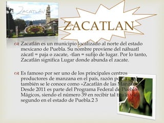 
 Zacatlán es un municipio localizado al norte del estado
mexicano de Puebla. Su nombre proviene del náhuatl
zácatl = paja o zacate, -tlan = sufijo de lugar. Por lo tanto,
Zacatlán significa Lugar donde abunda el zacate.
 Es famoso por ser uno de los principales centros
productores de manzana en el país, razón por la cual
también se le conoce como «Zacatlán de las Manzanas».
Desde 2011 es parte del Programa Federal de Pueblos
Mágicos, siendo el número 39 en recibir tal título y el
segundo en el estado de Puebla.2 3
ZACATLAN
 