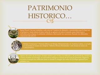 
Reloj Floral: Con sus carátulas, cada una de 5 metros de diámetro, característica que lo hace ser
el primero y hasta ahora el único reloj de su género en todo el mundo, pues tiene nueve
melodías para alegrar el ambiente cotidiano, alternando las canciones durante las diferentes
estaciones del año.12
Relojes Centenario": Primera fábrica de Relojes Monumentales en América Latina, a su lado
se encuentra el museo de relojería "Alberto Olvera Hernández", este museo es único en
Latinoamérica.
Iglesia del señor de Jicolapa: Templo místico que invita a la reflexión y de profunda fe, donde se
venera al Señor de Jicolapa, el cual realiza milagros a través de la fe de las personas. Según la
leyenda el templo fue edificado justo en donde la imagen del señor de Jicolapa apareció por
primera vez.
PATRIMONIO
HISTORICO…
 