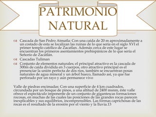 
 Cascada de San Pedro Atmatla: Con una caída de 20 m aproximadamente a
un costado de esta se localizan las ruinas de lo que seria en el siglo XVI el
primer templo católico de Zacatlan. Además cerca de este lugar se
encuentran los primeros asentamientos prehispánicos de lo que seria el
Señorío de Zacatlán.
 Cascadas Tuliman
 Conjunto de elementos naturales; el principal atractivo es la cascada de
300m de caída dividida en 3 cuerpos, otro atractivo principal es el
presenciar la unión perfecta de dos rios, también se encuentran posas
naturales de agua mineral y un árbol hueco, llamado así, ya que fue
perforado por un rayo y aun permanece vivo
Valle de piedras encimadas: Con una superficie de 4 km cuadrados,
circundada por un bosque de pinos, a una altitud de 2400 msnm, éste valle
ofrece el espectáculo imponente de un conjunto de gigantescas formaciones
rocosas, en muchas de las cuales las posiciones de las grandes rocas parecen
inexplicables y sus equilibrios, incomprensibles. Las formas caprichosas de las
rocas es el resultado de la erosión por el viento y la lluvia.13
PATRIMONIO
NATURAL
 