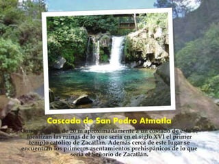Cascada de San Pedro Atmatla
Con una caída de 20 m aproximadamente a un costado de esta se
localizan las ruinas de lo que seria en el siglo XVI el primer
templo católico de Zacatlan. Además cerca de este lugar se
encuentran los primeros asentamientos prehispánicos de lo que
seria el Señorío de Zacatlán.
 
