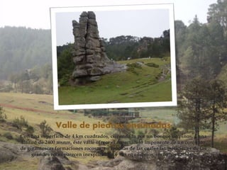 Valle de piedras encimadas
Con una superficie de 4 km cuadrados, circundada por un bosque de pinos, a una
altitud de 2400 msnm, éste valle ofrece el espectáculo imponente de un conjunto
de gigantescas formaciones rocosas, en muchas de las cuales las posiciones de las
grandes rocas parecen inexplicables y sus equilibrios, incomprensibles.
 