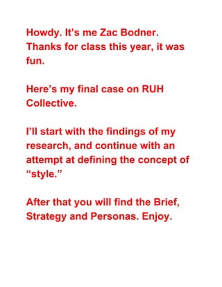 Howdy. It’s me Zac Bodner.
Thanks for class this year, it was
fun.
Here’s my final case on RUH
Collective.
I’ll start with the findings of my
research, and continue with an
attempt at defining the concept of
“style.”
After that you will find the Brief,
Strategy and Personas. Enjoy.
 