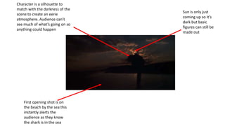 Character is a silhouette to
match with the darkness of the
scene to create an eerie
atmosphere. Audience can’t
see much of what’s going on so
anything could happen
First opening shot is on
the beach by the sea this
instantly alerts the
audience as they know
the shark is in the sea
Sun is only just
coming up so it’s
dark but basic
figures can still be
made out
 