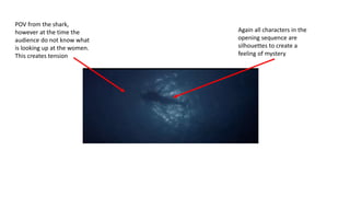 POV from the shark,
however at the time the
audience do not know what
is looking up at the women.
This creates tension
Again all characters in the
opening sequence are
silhouettes to create a
feeling of mystery
 