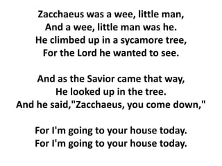 Zacchaeus was a wee, little man,
And a wee, little man was he.
He climbed up in a sycamore tree,
For the Lord he wanted to see.
And as the Savior came that way,
He looked up in the tree.
And he said,"Zacchaeus, you come down,"
For I'm going to your house today.
For I'm going to your house today.
 