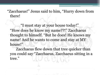“Zacchaeus!” Jesus said to him, “Hurry down from there!	     “I must stay at your house today!”	“How does he know my name??!” Zacchaeus thought to himself. “But he does! He knows my name! And he wants to come and stay at MY house!”Zacchaeus flew down that tree quicker than you could say “Zacchaeus, Zacchaeus sitting in a tree.”