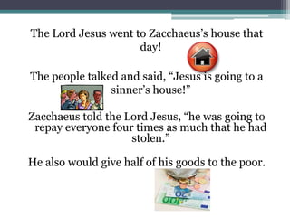 The Lord Jesus went to Zacchaeus’s house that day!The people talked and said, “Jesus is going to a sinner’s house!”Zacchaeus told the Lord Jesus, “he was going to repay everyone four times as much that he had stolen.”He also would give half of his goods to the poor.
